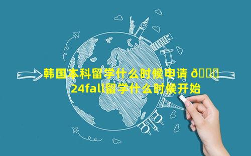 韩国本科留学什么时候申请 🐅  24fall留学什么时候开始申请